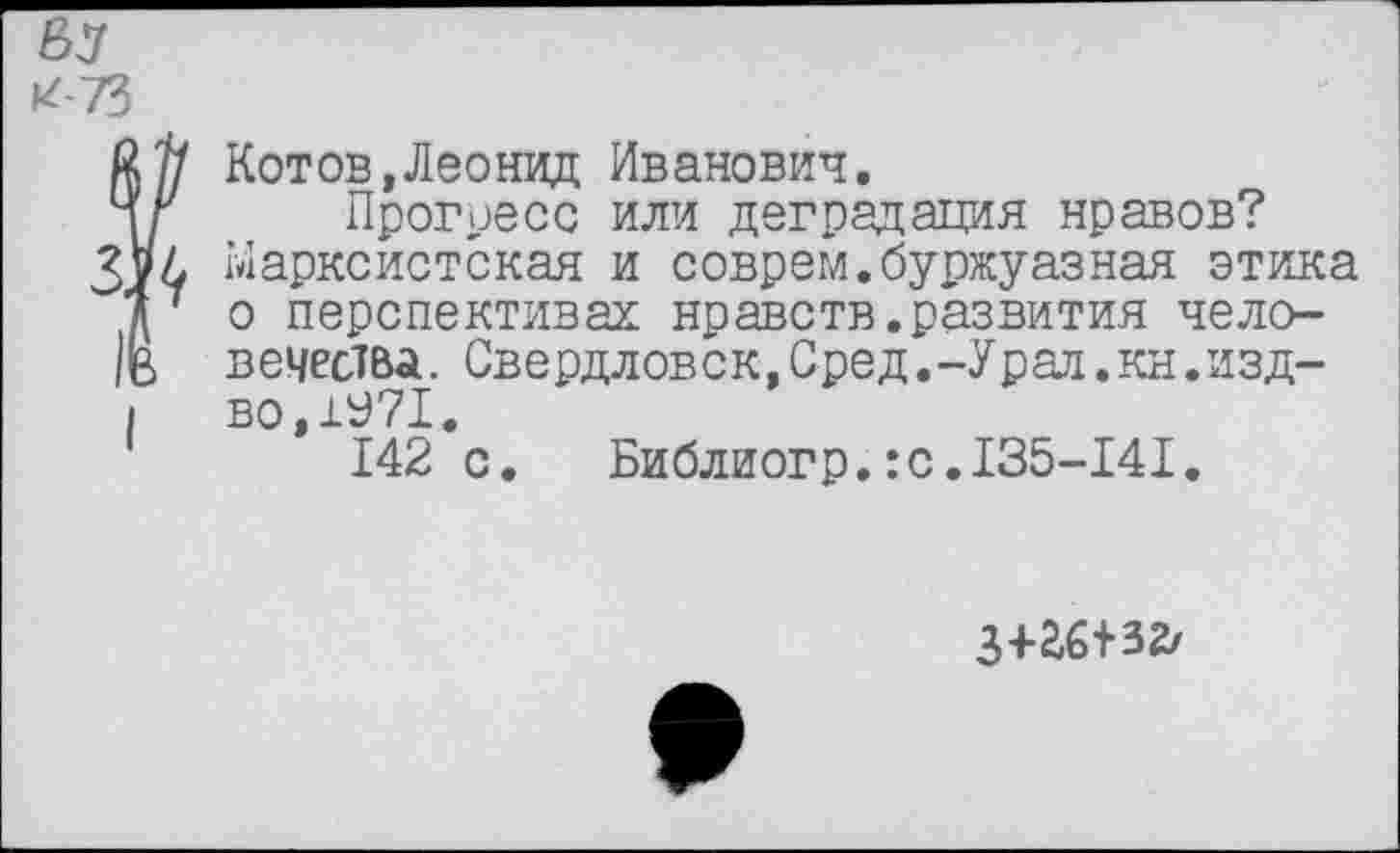 ﻿ея
*73
? Котов,Леонид Иванович.
Прогресс или деградация нравов? Марксистская и соврем.буржуазная этика о перспективах нравств.развития человечества. Свердловск,Сред.-Урал,кн.изд-
I во,±У71.
142 с.	Библиогр.:с.135-141.
з+аб+32/